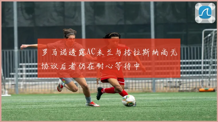 罗马诺透露AC米兰与格拉斯纳尚无协议后者仍在耐心等待中