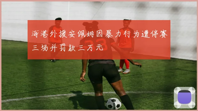 海港外援安佩姆因暴力行为遭停赛三场并罚款三万元