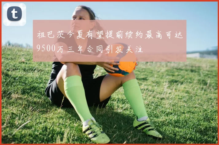 祖巴茨今夏有望提前续约最高可达9500万三年合同引发关注