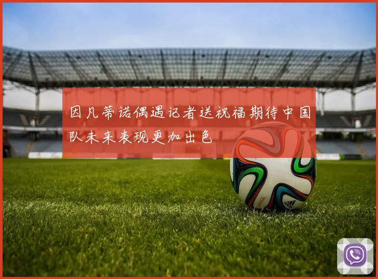 因凡蒂诺偶遇记者送祝福期待中国队未来表现更加出色
