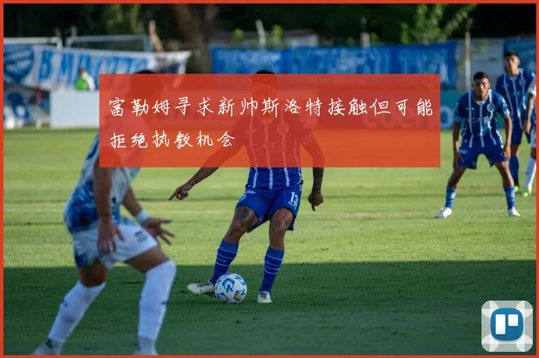 富勒姆寻求新帅斯洛特接触但可能拒绝执教机会