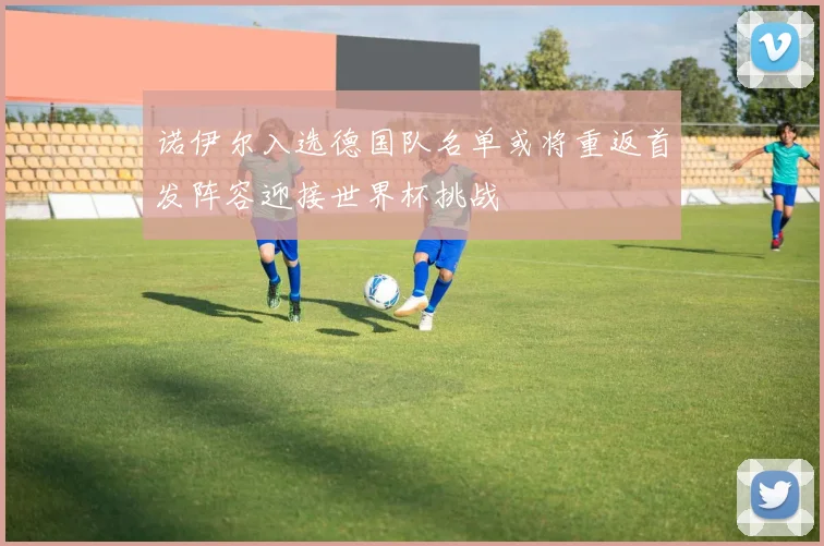 诺伊尔入选德国队名单或将重返首发阵容迎接世界杯挑战
