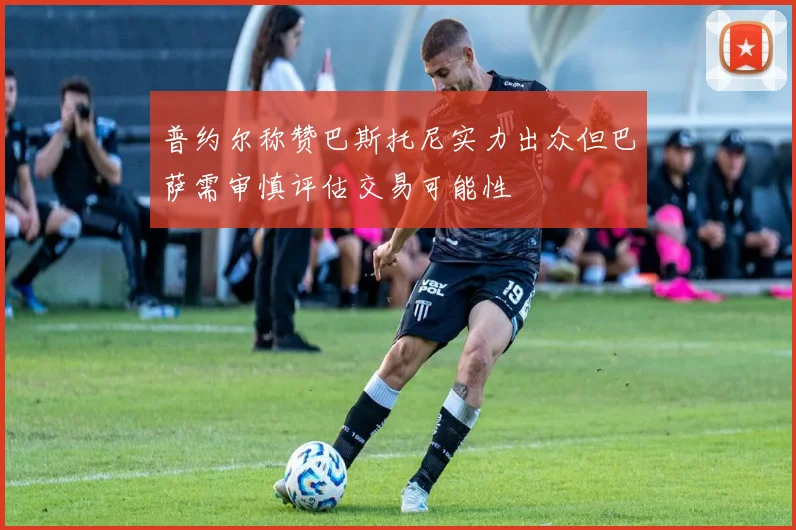 普约尔称赞巴斯托尼实力出众但巴萨需审慎评估交易可能性