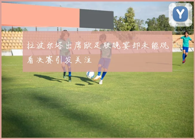 拉波尔塔出席欧足联晚宴却未能观看决赛引发关注