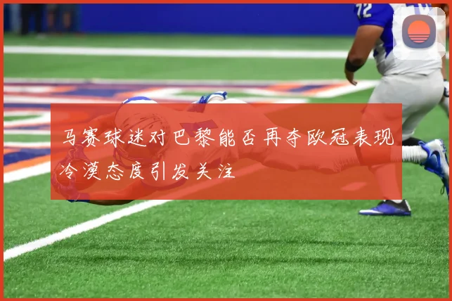 马赛球迷对巴黎能否再夺欧冠表现冷漠态度引发关注