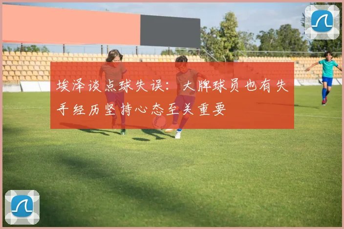 埃泽谈点球失误：大牌球员也有失手经历坚持心态至关重要