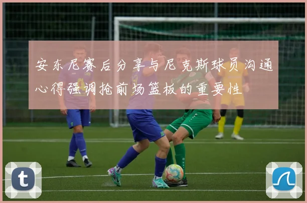 安东尼赛后分享与尼克斯球员沟通心得强调抢前场篮板的重要性