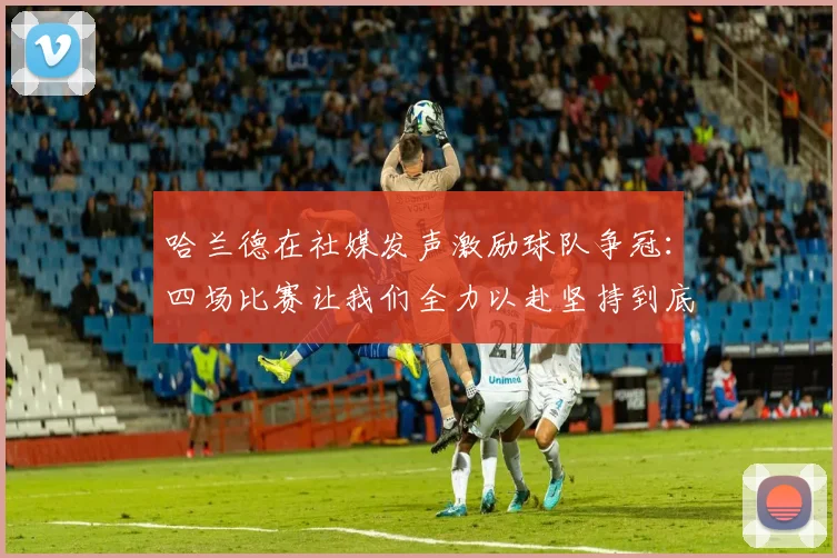 哈兰德在社媒发声激励球队争冠：四场比赛让我们全力以赴坚持到底