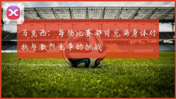 马克西：每场比赛都将充满身体对抗与激烈竞争的挑战