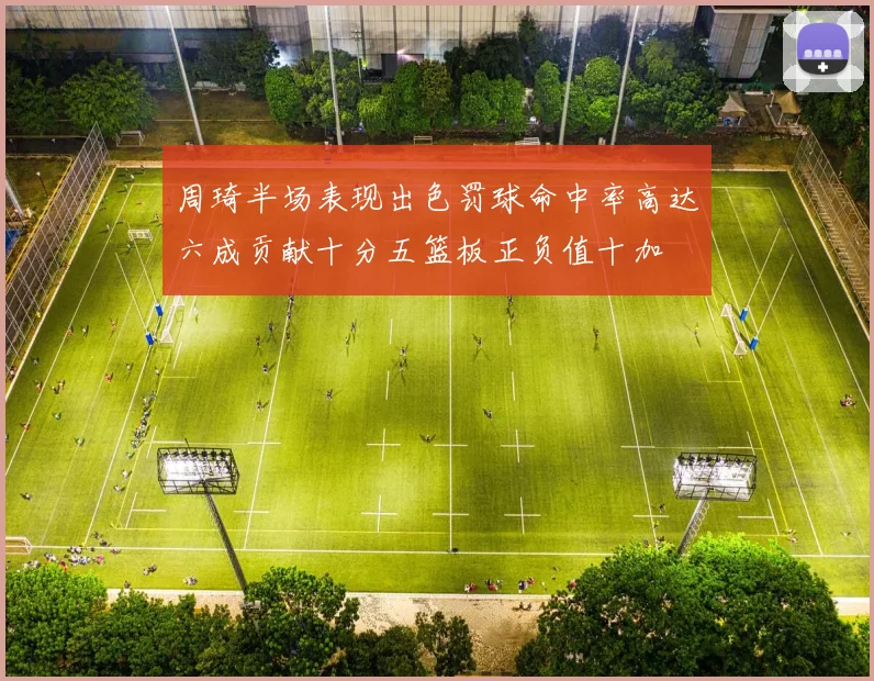 周琦半场表现出色罚球命中率高达六成贡献十分五篮板正负值十加