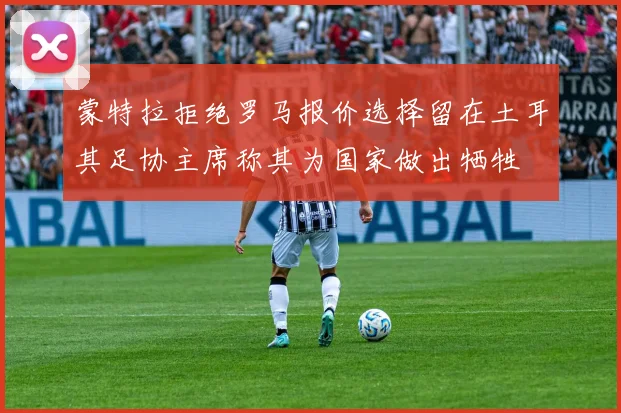 蒙特拉拒绝罗马报价选择留在土耳其足协主席称其为国家做出牺牲