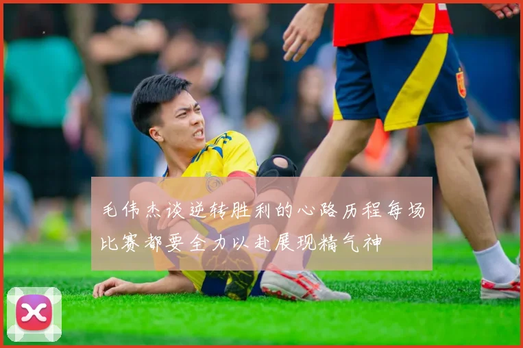 毛伟杰谈逆转胜利的心路历程每场比赛都要全力以赴展现精气神