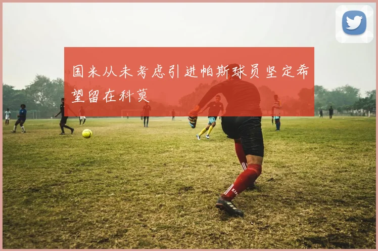 国米从未考虑引进帕斯球员坚定希望留在科莫