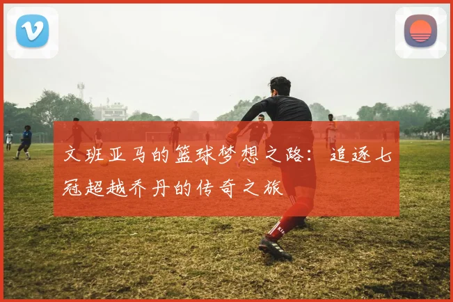 文班亚马的篮球梦想之路：追逐七冠超越乔丹的传奇之旅