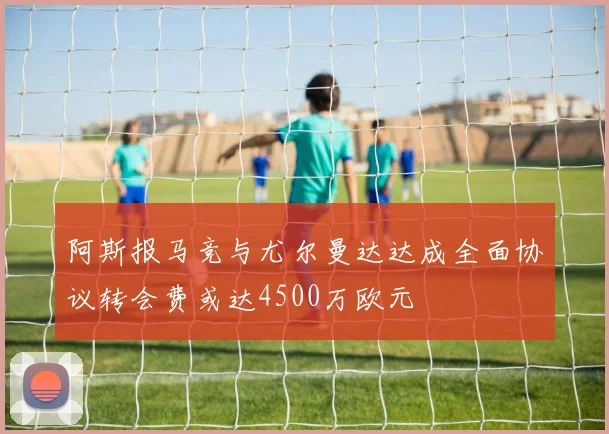 阿斯报马竞与尤尔曼达达成全面协议转会费或达4500万欧元